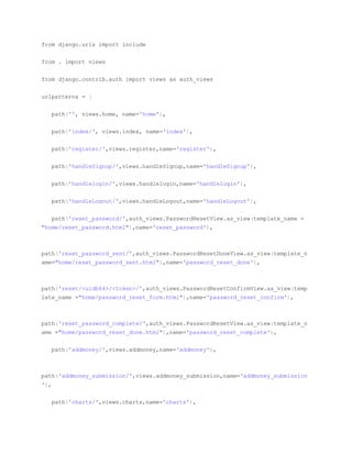 from django.urls import include
from . import views
from django.contrib.auth import views as auth_views
urlpatterns = [
path('', views.home, name='home'),
path('index/', views.index, name='index'),
path('register/',views.register,name='register'),
path('handleSignup/',views.handleSignup,name='handleSignup'),
path('handlelogin/',views.handlelogin,name='handlelogin'),
path('handleLogout/',views.handleLogout,name='handleLogout'),
path('reset_password/',auth_views.PasswordResetView.as_view(template_name =
"home/reset_password.html"),name='reset_password'),
path('reset_password_sent/',auth_views.PasswordResetDoneView.as_view(template_n
ame="home/reset_password_sent.html"),name='password_reset_done'),
path('reset/<uidb64>/<token>/',auth_views.PasswordResetConfirmView.as_view(temp
late_name ="home/password_reset_form.html"),name='password_reset_confirm'),
path('reset_password_complete/',auth_views.PasswordResetView.as_view(template_n
ame ="home/password_reset_done.html"),name='password_reset_complete'),
path('addmoney/',views.addmoney,name='addmoney'),
path('addmoney_submission/',views.addmoney_submission,name='addmoney_submission
'),
path('charts/',views.charts,name='charts'),
 