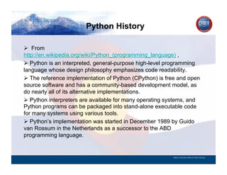Python History
CYBER SECURITY   INFORMATION TECHNOLOGY   CRITICAL INFRASTRUCTURE   HOMELAND SECURITY   MULTI-USER NETWORK CYBER SECURITY   INFORMATION TECHNOLOGY CRITICAL INFRASTRUCTURE



          From
        http://en.wikipedia.org/wiki/Python_(programming_language) ,
          Python is an interpreted, general-purpose high-level programming
        language whose design philosophy emphasizes code readability.
          The reference implementation of Python (CPython) is free and open
        source software and has a community-based development model, as
        do nearly all of its alternative implementations.
          Python interpreters are available for many operating systems, and
        Python programs can be packaged into stand-alone executable code
        for many systems using various tools.
          Python’s implementation was started in December 1989 by Guido
        van Rossum in the Netherlands as a successor to the ABD
        programming language.


                                                                                                                                          State of Colorado Office of Cyber Security
 