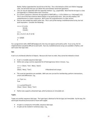 10
Rather, Python appended the second list to the first. This is the behavior of the core Python language.
Later, we will show how you can obtain the more familiar vectorized operations.
• Lists can also be appended with the append() method. E.g., y.append(9). Note that the list type is a class
and append() is a method rather than a function.
• If a numeric sequence is desired, the equivalent of MATLAB's y = 1:10 in Python is y = list(range(1,11)).
This is one of the few instances where Python is not particularly terse. One can also employ a list
comprehension to create a sequence. We'll cover list comprehensions in a later section.
• One can also embed lists within other lists. This is sort of like having a multidimensional array, but not
quite equivalent. Consider the following:
>>> x = [ [ 1,2,3],
[4,5,6],
[7,8,9] ]
>>> x
[[1, 2, 3], [4, 5, 6], [7, 8, 9]]
>>> x[0][0]
1
For a programmer with a MATLAB background, lists may not appear particularly useful. As an array, the list
implementation would be difficult to work with. Fear not, multidimensional arrays are available in Python, and
we'll cover that topic later.
Sets
A set is an unordered collection of objects. Because sets have no order, they cannot be indexed or sliced.
• A set is a mutable sequence data type.
• Define sets using a comma-separated list of heterogeneous items in braces. E.g.,
>>> x = {'Dave', 'Tom', 'Mary', 'Dave'}
>>> x
{'Dave', 'Mary', 'Tom'} # Reordered and unique
• The usual set operations are available. With sets one can test for membership, perform intersections,
unions and differences. E.g.,
>>> 'Tom' in x
True
>>> x.union({'Grace'})
{'Dave', 'Grace', 'Mary', 'Tom'}
• Python also supports a frozenset type, which produces an immutable set.
Tuples
Tuples are another sequence data type. The tuple type is identical to the list type, but immutable. By the way, the
word tuple should be pronounced to rhyme with supple.
• A tuple is a compound, immutable, sequence data type.
• A tuple can be created in numerous ways. E.g.,
 