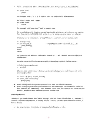 13
• Here's a for-statement. Python will iterate over the items of any sequence, as discussed earlier.
>>> for x in 'abcd':
… print(x)
The above will print 'a', 'b', 'c', 'd' on separate lines. The same construct works with lists:
>>> names = ['Dave', 'John', 'Mark']
>>> for x in names:
… print(x)
The above will print 'Dave', 'John', 'Mark' on separate lines.
The target list ('names' in the above example) is an iterable, which serves up its elements one at a time.
Note the similarities to MATLAB, which can iterate in a for loop over a numeric array or a cell array.
Wondering how to use indices in a for-loop? There are several ways, and here is one example:
>>> N = len(names)
>>> for i in range(0,N): # range(0,N) produces the sequence 0, 1, 2, …, N-1
… print(i, names[i])
0 Dave
1 John
2 Mark
The range() function will return the sequence of values 0, 1, …, N-1. We'll see later that range() is an
iterable object.
Using the enumerate() function, we can simplify the above loop and obtain the loop counter:
>> for i, v in enumerate(names):
… print(i,v)
When the list to print is instead a dictionary, an items() method performs much the same role as the
enumerate() function:
>>> names = {1: 'Dave', 2: 'John', 3: 'Mark'}
>>> for key, val in names.items():
… print(key,val)
• Within looping constructs, Python supports the usual break and continue statements.
• Within for-loops, Python also supports an else clause: the else block will execute when the iterable has
been exhausted, but not following a break statement. While-loops also support an else clause; here, the
else block will execute when the while conditional becomes false.
List Comprehensions
The list data type is a key element of the Python language. Recall that a list is similar to MATLAB's cell vector. A
construct called a list comprehension, or listcomp, provides a compact syntax to create one list from another, or
from an iterable.
• List comprehensions eliminate the for-loop side-effect of creating an index.
 
