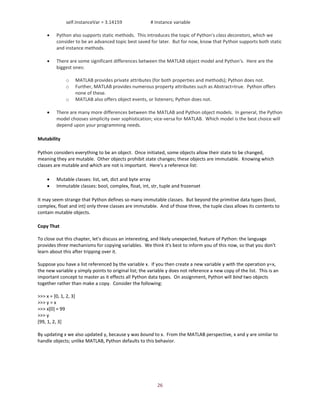 26
self.InstanceVar = 3.14159 # Instance variable
• Python also supports static methods. This introduces the topic of Python's class decorators, which we
consider to be an advanced topic best saved for later. But for now, know that Python supports both static
and instance methods.
• There are some significant differences between the MATLAB object model and Python's. Here are the
biggest ones:
o MATLAB provides private attributes (for both properties and methods); Python does not.
o Further, MATLAB provides numerous property attributes such as Abstract=true. Python offers
none of these.
o MATLAB also offers object events, or listeners; Python does not.
• There are many more differences between the MATLAB and Python object models. In general, the Python
model chooses simplicity over sophistication; vice-versa for MATLAB. Which model is the best choice will
depend upon your programming needs.
Mutability
Python considers everything to be an object. Once initiated, some objects allow their state to be changed,
meaning they are mutable. Other objects prohibit state changes; these objects are immutable. Knowing which
classes are mutable and which are not is important. Here's a reference list:
• Mutable classes: list, set, dict and byte array
• Immutable classes: bool, complex, float, int, str, tuple and frozenset
It may seem strange that Python defines so many immutable classes. But beyond the primitive data types (bool,
complex, float and int) only three classes are immutable. And of those three, the tuple class allows its contents to
contain mutable objects.
Copy That
To close out this chapter, let's discuss an interesting, and likely unexpected, feature of Python: the language
provides three mechanisms for copying variables. We think it's best to inform you of this now, so that you don't
learn about this after tripping over it.
Suppose you have a list referenced by the variable x. If you then create a new variable y with the operation y=x,
the new variable y simply points to original list; the variable y does not reference a new copy of the list. This is an
important concept to master as it effects all Python data types. On assignment, Python will bind two objects
together rather than make a copy. Consider the following:
>>> x = [0, 1, 2, 3]
>>> y = x
>>> x[0] = 99
>>> y
[99, 1, 2, 3]
By updating x we also updated y, because y was bound to x. From the MATLAB perspective, x and y are similar to
handle objects; unlike MATLAB, Python defaults to this behavior.
 