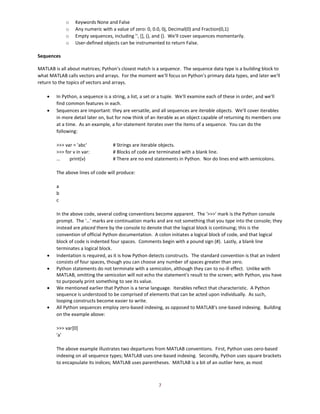 7
o Keywords None and False
o Any numeric with a value of zero: 0, 0.0, 0j, Decimal(0) and Fraction(0,1)
o Empty sequences, including '', [], (), and {}. We'll cover sequences momentarily.
o User-defined objects can be instrumented to return False.
Sequences
MATLAB is all about matrices; Python's closest match is a sequence. The sequence data type is a building block to
what MATLAB calls vectors and arrays. For the moment we'll focus on Python's primary data types, and later we'll
return to the topics of vectors and arrays.
• In Python, a sequence is a string, a list, a set or a tuple. We'll examine each of these in order, and we'll
find common features in each.
• Sequences are important: they are versatile, and all sequences are iterable objects. We'll cover iterables
in more detail later on, but for now think of an iterable as an object capable of returning its members one
at a time. As an example, a for-statement iterates over the items of a sequence. You can do the
following:
>>> var = 'abc' # Strings are iterable objects.
>>> for v in var: # Blocks of code are terminated with a blank line.
… print(v) # There are no end statements in Python. Nor do lines end with semicolons.
The above lines of code will produce:
a
b
c
In the above code, several coding conventions become apparent. The '>>>' mark is the Python console
prompt. The '…' marks are continuation marks and are not something that you type into the console; they
instead are placed there by the console to denote that the logical block is continuing; this is the
convention of official Python documentation. A colon initiates a logical block of code, and that logical
block of code is indented four spaces. Comments begin with a pound sign (#). Lastly, a blank line
terminates a logical block.
• Indentation is required, as it is how Python detects constructs. The standard convention is that an indent
consists of four spaces, though you can choose any number of spaces greater than zero.
• Python statements do not terminate with a semicolon, although they can to no ill effect. Unlike with
MATLAB, omitting the semicolon will not echo the statement's result to the screen; with Python, you have
to purposely print something to see its value.
• We mentioned earlier that Python is a terse language. Iterables reflect that characteristic. A Python
sequence is understood to be comprised of elements that can be acted upon individually. As such,
looping constructs become easier to write.
• All Python sequences employ zero-based indexing, as opposed to MATLAB's one-based indexing. Building
on the example above:
>>> var[0]
'a'
The above example illustrates two departures from MATLAB conventions. First, Python uses zero-based
indexing on all sequence types; MATLAB uses one-based indexing. Secondly, Python uses square brackets
to encapsulate its indices; MATLAB uses parentheses. MATLAB is a bit of an outlier here, as most
 
