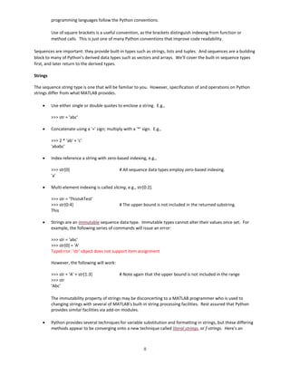 8
programming languages follow the Python conventions.
Use of square brackets is a useful convention, as the brackets distinguish indexing from function or
method calls. This is just one of many Python conventions that improve code readability.
Sequences are important: they provide built-in types such as strings, lists and tuples. And sequences are a building
block to many of Python's derived data types such as vectors and arrays. We'll cover the built-in sequence types
first, and later return to the derived types.
Strings
The sequence string type is one that will be familiar to you. However, specification of and operations on Python
strings differ from what MATLAB provides.
• Use either single or double quotes to enclose a string. E.g.,
>>> str = 'abc'
• Concatenate using a '+' sign; multiply with a '*' sign. E.g.,
>>> 2 * 'ab' + 'c'
'ababc'
• Index reference a string with zero-based indexing, e.g.,
>>> str[0] # All sequence data types employ zero-based indexing.
'a'
• Multi-element indexing is called slicing, e.g., str[0:2].
>>> str = 'ThisIsATest'
>>> str[0:4] # The upper bound is not included in the returned substring.
This
• Strings are an immutable sequence data type. Immutable types cannot alter their values once set. For
example, the following series of commands will issue an error:
>>> str = 'abc'
>>> str[0] = 'A'
TypeError: 'str' object does not support item assignment
However, the following will work:
>>> str = 'A' + str[1:3] # Note again that the upper bound is not included in the range
>>> str
'Abc'
The immutability property of strings may be disconcerting to a MATLAB programmer who is used to
changing strings with several of MATLAB's built-in string processing facilities. Rest assured that Python
provides similar facilities via add-on modules.
• Python provides several techniques for variable substitution and formatting in strings, but these differing
methods appear to be converging onto a new technique called literal strings, or f-strings. Here's an
 