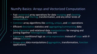 NumPy Basics: Arrays and Vectorized Computation
• Fast vectorized array operations for data munging and cleaning,
subsetting and filtering, transformation, and any other kinds of
computations
• Common array algorithms like sorting, unique, and set operations
• Efficient descriptive statistics and aggregating/summarizing data
• Data alignment and relational data manipulations for merging and
joining together heterogeneous data sets
• Expressing conditional logic as array expressions instead of loops with if-
elifelse branches
• Group-wise data manipulations (aggregation, transformation, function
application).
 