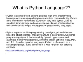 What is Python Language??
●   Python is an interpreted, general-purpose high-level programming
    language whose design philosophy emphasizes code readability. Python
    aims to combine "remarkable power with very clear syntax", and its
    standard library is large and comprehensive. Its use of indentation for
    block delimiters is unique among popular programming languages.
●


●   Python supports multiple programming paradigms, primarily but not
    limited to object oriented, imperative and, to a lesser extent, functional
    programming styles. It features a fully dynamic type system and
    automatic memory management, similar to that of Scheme, Ruby, Perl,
    and Tcl. Like other dynamic languages, Python is often used as a
    scripting language, but is also used in a wide range of non-scripting
    contexts.
●   http://en.wikipedia.org/wiki/Python_language
●
 