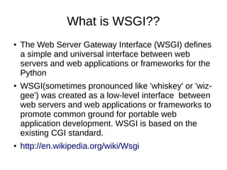 What is WSGI??
●   The Web Server Gateway Interface (WSGI) defines
    a simple and universal interface between web
    servers and web applications or frameworks for the
    Python
●   WSGI(sometimes pronounced like 'whiskey' or 'wiz-
    gee') was created as a low-level interface between
    web servers and web applications or frameworks to
    promote common ground for portable web
    application development. WSGI is based on the
    existing CGI standard.
●   http://en.wikipedia.org/wiki/Wsgi
 