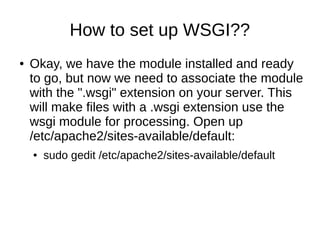 How to set up WSGI??
●   Okay, we have the module installed and ready
    to go, but now we need to associate the module
    with the ".wsgi" extension on your server. This
    will make files with a .wsgi extension use the
    wsgi module for processing. Open up
    /etc/apache2/sites-available/default:
    ●   sudo gedit /etc/apache2/sites-available/default
 