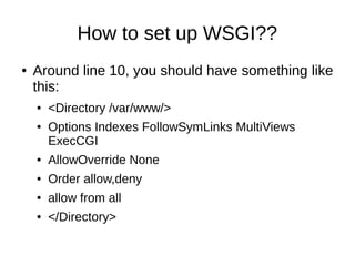 How to set up WSGI??
●   Around line 10, you should have something like
    this:
    ●   <Directory /var/www/>
    ●   Options Indexes FollowSymLinks MultiViews
        ExecCGI
    ●   AllowOverride None
    ●   Order allow,deny
    ●   allow from all
    ●   </Directory>
 
