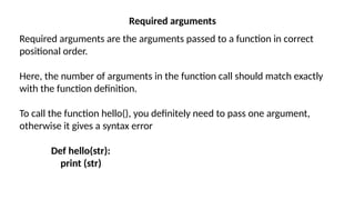 Required arguments
Required arguments are the arguments passed to a function in correct
positional order.
Here, the number of arguments in the function call should match exactly
with the function definition.
To call the function hello(), you definitely need to pass one argument,
otherwise it gives a syntax error
Def hello(str):
print (str)
 