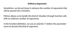 Arbitrary Arguments
Sometimes, we do not know in advance the number of arguments that
will be passed into a function.
Python allows us to handle this kind of situation through function calls
with an arbitrary number of arguments.
In the function definition, we use an asterisk (*) before the parameter
name to denote this kind of argument.
 