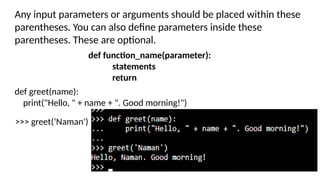Any input parameters or arguments should be placed within these
parentheses. You can also define parameters inside these
parentheses. These are optional.
def function_name(parameter):
statements
return
def greet(name):
print("Hello, " + name + ". Good morning!")
>>> greet(‘Naman')
 