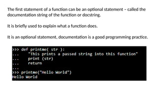 The first statement of a function can be an optional statement – called the
documentation string of the function or docstring.
It is briefly used to explain what a function does.
It is an optional statement, documentation is a good programming practice.
 