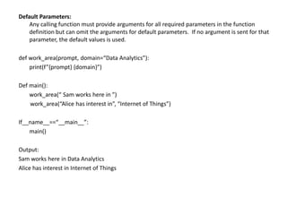 Default Parameters:
Any calling function must provide arguments for all required parameters in the function
definition but can omit the arguments for default parameters. If no argument is sent for that
parameter, the default values is used.
def work_area(prompt, domain=“Data Analytics”):
print(f”{prompt} {domain}”)
Def main():
work_area(“ Sam works here in ”)
work_area(“Alice has interest in”, “Internet of Things”)
If__name__==“__main__”:
main()
Output:
Sam works here in Data Analytics
Alice has interest in Internet of Things
 