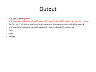 Output
• C:UsersAdmin>python
C:/Users/Admin/AppData/Local/Programs/Python/Python311/cmdline1.py lion tiger mouse
• len(sys.argv) prints the total number of command line arguments including file name 4
• C:/Users/Admin/AppData/Local/Programs/Python/Python311/cmdline1.py
• lion
• tiger
• mouse
 