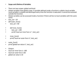 • Scope and Lifetime of Variables
• There are two scopes: global and local.
• Global variables have global scope. A variable defined inside a function is called a local variable.
Local variable is created and destroyed every time the function is executed. It cannot be accessed
outside the function.
• Global variables can be accessed inside a function if there will be no local variables with the same
name.
• test_var = 10
• def outer_func():
• test_var = 60
• def inner_func():
• test_var = 100
• print("local var inner func is ", test_var)
• inner_func()
• print("local var outer func is", test_var)
• outer_func()
• print("global var value is", test_var)
• Output:
• local var inner func is 100
• local var outer func is 60
• global var value is 10
 