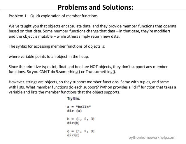 Problems and Solutions:
Problem 1 – Quick exploration of member functions
We've taught you that objects encapsulate data, and they provide member functions that operate
based on that data. Some member functions change that data – in that case, they're modifiers
and the object is mutable – while others simply return new data.
The syntax for accessing member functions of objects is:
where variable points to an object in the heap.
Since the primitive types int, float and bool are NOT objects, they don't support any member
functions. So you CAN'T do 5.something() or True.something().
However, strings are objects, so they support member functions. Same with tuples, and same
with lists. What member functions do each support? Python provides a "dir" function that takes a
variable and lists the member functions that the object supports.
pythonhomeworkhelp.com
 