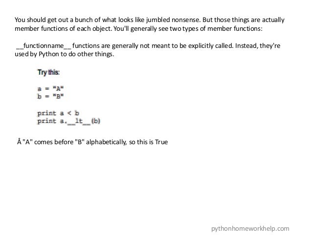 You should get out a bunch of what looks like jumbled nonsense. But those things are actually
member functions of each object. You'll generally see two types of member functions:
__functionname__ functions are generally not meant to be explicitly called. Instead, they're
used by Python to do other things.
Å "A" comes before "B" alphabetically, so this is True
pythonhomeworkhelp.com
 