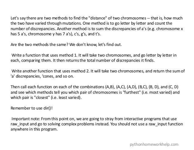 Let's say there are two methods to find the "distance" of two chromosomes -- that is, how much
the two have varied through mutations. One method is to go letter by letter and count the
number of discrepancies. Another method is to sum the discrepancies of a's (e.g. chromosome x
has 5 a's, chromosome y has 7 a's), c's, g’s, and t’s.
Are the two methods the same? We don't know, let's find out.
Write a function that uses method 1. It will take two chromosomes, and go letter by letter in
each, comparing them. It then returns the total number of discrepancies it finds.
Write another function that uses method 2. It will take two chromosomes, and return the sum of
'a' discrepancies, ‘cones, and so on.
Then call each function on each of the combinations (A,B), (A,C), (A,D), (B,C), (B, D), and (C, D)
and see which methods tell you which pair of chromosomes is "furthest" (i.e. most varied) and
which pair is "closest" (i.e. least varied).
Remember to use dir()!
Important note: From this point on, we are going to stray from interactive programs that use
raw_input and go to solving complex problems instead. You should not use a raw_input function
anywhere in this program.
pythonhomeworkhelp.com
 