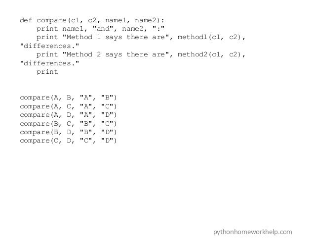 def compare(c1, c2, name1, name2):
print name1, "and", name2, ":"
print "Method 1 says there are", method1(c1, c2),
"differences."
print "Method 2 says there are", method2(c1, c2),
"differences."
print
compare(A, B, "A", "B")
compare(A, C, "A", "C")
compare(A, D, "A", "D")
compare(B, C, "B", "C")
compare(B, D, "B", "D")
compare(C, D, "C", "D")
pythonhomeworkhelp.com
 