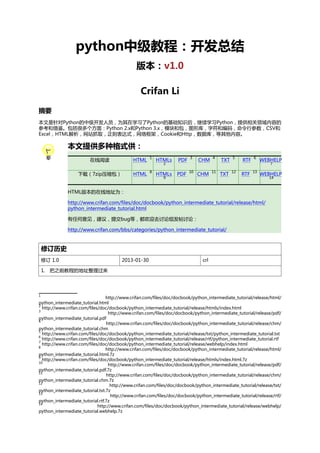 python中级教程：开发总结
版本：v1.0
Crifan Li
摘要
本文是针对Python的中级开发人员，为其在学习了Python的基础知识后，继续学习Python，提供相关领域内容的
参考和借鉴。包括很多个方面：Python 2.x和Python 3.x，模块和包，图形库，字符和编码，命令行参数，CSV和
Excel，HTML解析，网站抓取，正则表达式，网络框架，Cookie和Http，数据库，等其他内容。

本文提供多种格式供：
在线阅读

HTML

1

下载（7zip压缩包）

HTML

8

HTMLs

PDF

3

HTMLs

PDF

10

2

9

CHM

4

CHM

11

TXT

5

TXT

12

RTF

6

RTF

13

WEBHELP
7

WEBHELP
14

HTML版本的在线地址为：
http://www.crifan.com/files/doc/docbook/python_intermediate_tutorial/release/html/
python_intermediate_tutorial.html
有任何意见，建议，提交bug等，都欢迎去讨论组发帖讨论：
http://www.crifan.com/bbs/categories/python_intermediate_tutorial/

修订历史
修订 1.0

2013-01-30

crl

1. 把之前教程的地址整理过来

1

http://www.crifan.com/files/doc/docbook/python_intermediate_tutorial/release/html/
python_intermediate_tutorial.html
2
http://www.crifan.com/files/doc/docbook/python_intermediate_tutorial/release/htmls/index.html
3
http://www.crifan.com/files/doc/docbook/python_intermediate_tutorial/release/pdf/
python_intermediate_tutorial.pdf
4
http://www.crifan.com/files/doc/docbook/python_intermediate_tutorial/release/chm/
python_intermediate_tutorial.chm
5
http://www.crifan.com/files/doc/docbook/python_intermediate_tutorial/release/txt/python_intermediate_tutorial.txt
6
http://www.crifan.com/files/doc/docbook/python_intermediate_tutorial/release/rtf/python_intermediate_tutorial.rtf
7
http://www.crifan.com/files/doc/docbook/python_intermediate_tutorial/release/webhelp/index.html
8
http://www.crifan.com/files/doc/docbook/python_intermediate_tutorial/release/html/
python_intermediate_tutorial.html.7z
9
http://www.crifan.com/files/doc/docbook/python_intermediate_tutorial/release/htmls/index.html.7z
10
http://www.crifan.com/files/doc/docbook/python_intermediate_tutorial/release/pdf/
python_intermediate_tutorial.pdf.7z
11
http://www.crifan.com/files/doc/docbook/python_intermediate_tutorial/release/chm/
python_intermediate_tutorial.chm.7z
12
http://www.crifan.com/files/doc/docbook/python_intermediate_tutorial/release/txt/
python_intermediate_tutorial.txt.7z
13
http://www.crifan.com/files/doc/docbook/python_intermediate_tutorial/release/rtf/
python_intermediate_tutorial.rtf.7z
14
http://www.crifan.com/files/doc/docbook/python_intermediate_tutorial/release/webhelp/
python_intermediate_tutorial.webhelp.7z

 