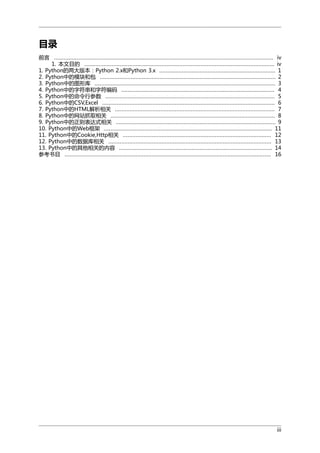 目录
前言 ........................................................................................................................................ iv
1. 本文目的 ...................................................................................................................... iv
1. Python的两大版本：Python 2.x和Python 3.x ........................................................................ 1
2. Python中的模块和包 ............................................................................................................. 2
3. Python中的图形库 ................................................................................................................ 3
4. Python中的字符串和字符编码 ............................................................................................... 4
5. Python中的命令行参数 ......................................................................................................... 5
6. Python中的CSV,Excel ........................................................................................................... 6
7. Python中的HTML解析相关 ................................................................................................... 7
8. Python中的网站抓取相关 ...................................................................................................... 8
9. Python中的正则表达式相关 ................................................................................................... 9
10. Python中的Web框架 ........................................................................................................ 11
11. Python中的Cookie,Http相关 ............................................................................................ 12
12. Python中的数据库相关 ..................................................................................................... 13
13. Python中的其他相关的内容 ............................................................................................... 14
参考书目 ................................................................................................................................ 16

iii

 