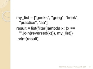 my_list = ["geeks", "geeg", "keek",
"practice", "aa"]
result = list(filter(lambda x: (x ==
"".join(reversed(x))), my_list))
print(result)
101ASWINI C, Assistant Professor/IT, GCT
 