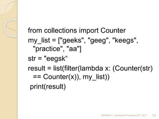 from collections import Counter
my_list = ["geeks", "geeg", "keegs",
"practice", "aa"]
str = "eegsk“
result = list(filter(lambda x: (Counter(str)
== Counter(x)), my_list))
print(result)
102ASWINI C, Assistant Professor/IT, GCT
 