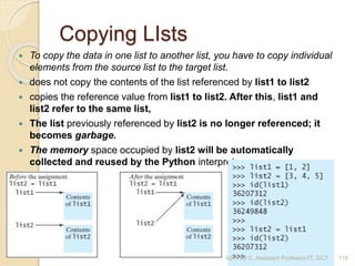 Copying LIsts
 To copy the data in one list to another list, you have to copy individual
elements from the source list to the target list.
 does not copy the contents of the list referenced by list1 to list2
 copies the reference value from list1 to list2. After this, list1 and
list2 refer to the same list,
 The list previously referenced by list2 is no longer referenced; it
becomes garbage.
 The memory space occupied by list2 will be automatically
collected and reused by the Python interpreter.
ASWINI C, Assistant Professor/IT, GCT 118
 