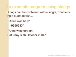 ASWINI C, Assistant Professor/IT, GCT
AD c 2018 13
An example program using strings
Strings can be contained within single, double or
triple quote marks...
'Anne was here'
'''Anne was here on
Saturday 30th October 2004'''
“9396633"
13
 