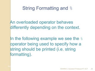 ASWINI C, Assistant Professor/IT, GCT
Nov 10, 2017 AD c 2018 26
String Formatting and %
In the following example we see the %
operator being used to specify how a
string should be printed (i.e. string
formatting).
An overloaded operator behaves
differently depending on the context.
26
 