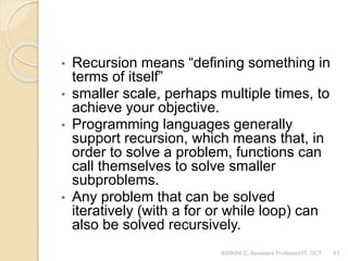 • Recursion means “defining something in
terms of itself”
• smaller scale, perhaps multiple times, to
achieve your objective.
• Programming languages generally
support recursion, which means that, in
order to solve a problem, functions can
call themselves to solve smaller
subproblems.
• Any problem that can be solved
iteratively (with a for or while loop) can
also be solved recursively.
81ASWINI C, Assistant Professor/IT, GCT
 