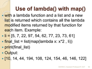 Use of lambda() with map()
 with a lambda function and a list and a new
list is returned which contains all the lambda
modified items returned by that function for
each item. Example:
 li = [5, 7, 22, 97, 54, 62, 77, 23, 73, 61]
 final_list = list(map(lambda x: x*2 , li))
 print(final_list)
 Output:
 [10, 14, 44, 194, 108, 124, 154, 46, 146, 122]
99ASWINI C, Assistant Professor/IT, GCT
 