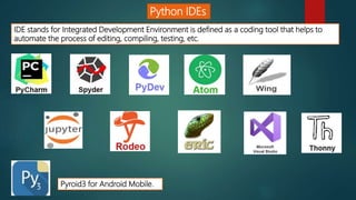 Python IDEs
IDE stands for Integrated Development Environment is defined as a coding tool that helps to
automate the process of editing, compiling, testing, etc.
Pyroid3 for Android Mobile.
 