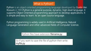 What is Python?
Python is an object-oriented programming language developed by Guido Van
Rossum in 1991.Python is a general purpose, dynamic, high-level language. It
supports Object Oriented programming approach to develop applications. It
is simple and easy to learn. Its an open source language.
Python programming is widely used in Artificial Intelligence, Natural
Language Generation and other advanced fields of Computer Science.
Python files have extension filename.py
So if you want to save the file of python then write:
myfile.py
 