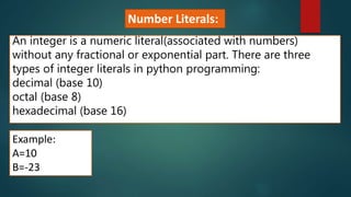 An integer is a numeric literal(associated with numbers)
without any fractional or exponential part. There are three
types of integer literals in python programming:
decimal (base 10)
octal (base 8)
hexadecimal (base 16)
Example:
A=10
B=-23
Number Literals:
 