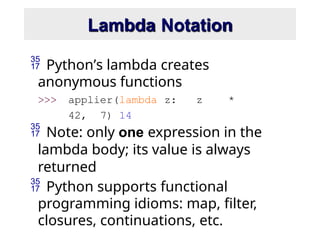 Lambda Notation
 Python’s lambda creates
anonymous functions
>>> applier(lambda z: z *
42, 7) 14
 Note: only one expression in the
lambda body; its value is always
returned
 Python supports functional
programming idioms: map, filter,
closures, continuations, etc.
 