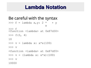 Lambda Notation
>>> f = lambda x,y: 2 *
x
+ y
>>> f
Be careful with the syntax
<function <lambda> at 0x87d30>
>>> f(3, 4)
10
>>> v = lambda x: x*x(100)
>>> v
<function <lambda> at 0x87df0>
>>> v = (lambda x: x*x)(100)
>>> v
10000
 