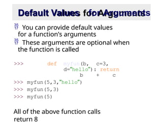 Default Values for Arguments
 You can provide default values
for a function’s arguments
 These arguments are optional when
the function is called
>>> def myfun(b, c=3,
d=“hello”): return
b + c
>>> myfun(5,3,”hello”)
>>> myfun(5,3)
>>> myfun(5)
All of the above function calls
return 8
 