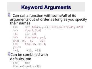 Keyword Arguments
 Can call a function with some/all of its
arguments out of order as long as you specify
their names
>>> def foo(x,y,z): return(2*x,4*y,8*z)
>>> foo(2,3,4)
(4, 12, 32)
>>> foo(z=4, y=2,
x=3) (6, 8, 32)
>>> foo(-2, z=-4,
y=-3)
(-4, -12, -32)
Can be combined with
defaults, too
>>> def
foo(x=1,y=2,z=3):
 