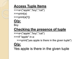 Access Tuple Items
>>>a=("apple","boy","cat")
>>>print(a)
>>>print(a[1])
O/p:
Boy
Checking the presence of tuple
>>>a=("apple","boy","cat")
>>>if "apple" in a:
>>>print("yes apple is there in the given tuple")
O/p:
Yes apple is there in the given tuple
 