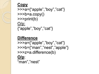 Copy
>>>a={“apple”,”boy”,”cat”}
>>>b=a.copy()
>>>print(b)
O/p:
{“apple”,”boy”,”cat”}
Difference
>>>a={“apple”,”boy”,”cat”}
>>>b={“man”,”nest”,”apple”}
>>>z=a.difference(b)
O/p:
“man”,”nest”
 