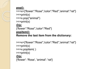 pop():
>>>x={'flower':"Rose",'color':"Red",'animal':"rat"}
>>>print(x)
>>>x.pop("animal")
>>>print(x)
O/p:
{'flower':"Rose",'color':"Red"}
popitem():
Remove the last item from the dictionary:
>>>x={'flower':"Rose",'color':"Red",'animal':"rat"}
>>>print(x)
>>>x.popitem( )
>>>print(x)
O/p:
{'flower': 'Rose', 'animal': 'rat'}
 