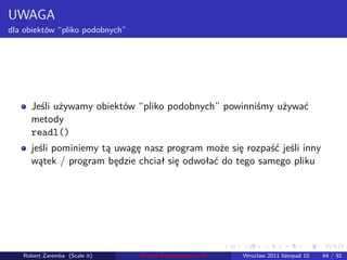 . . . . . .
UWAGA
dla obiektów “pliko podobnych”
Jeśli używamy obiektów “pliko podobnych” powinniśmy używać
metody
readl()
jeśli pominiemy tą uwagę nasz program może się rozpaść jeśli inny
wątek / program będzie chciał się odwołać do tego samego pliku
Robert Zaremba (Scale it) Python Zaawansowane IO Wrocław 2011 listopad 10 64 / 91
 