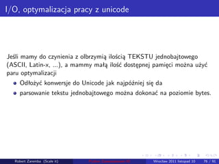 . . . . . .
I/O, optymalizacja pracy z unicode
Jeśli mamy do czynienia z olbrzymią ilością TEKSTU jednobajtowego
(ASCII, Latin-x, ...), a mammy małą ilość dostępnej pamięci można użyć
paru optymalizacji
Odłożyć konwersje do Unicode jak najpóźniej się da
parsowanie tekstu jednobajtowego można dokonać na poziomie bytes.
Robert Zaremba (Scale it) Python Zaawansowane IO Wrocław 2011 listopad 10 76 / 91
 