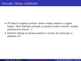 . . . . . .
Unicode i Bytes a biblioteki
W Pyhon2 mogliśmy pomijać różnice między tekstem a ciągiem
bajtów. Wiele bibliotek pomijało tą sprawę (moduły sieciowe, moduły
przetwarzania danych …)
Python3 traktuje tą sprawę poważnie i musimy być precyzyjni w
obsłudze I/O
Robert Zaremba (Scale it) Python Zaawansowane IO Wrocław 2011 listopad 10 89 / 91
 