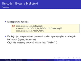 . . . . . .
Unicode i Bytes a biblioteki
Przykład
Niepoprawna funkcja:
def send_response(s,code,msg):
s.sendall("HTTP/1.0␣%s␣%srn" % (code,msg))
send_response(s,"200","OK")
Funkcja jest niepoprawna ponieważ socket operuje tylko na danych
binarnych (bytes, bytearray).
Czyli nie możemy wysyłać tekstu (np: ”‘Hello!”’)
Robert Zaremba (Scale it) Python Zaawansowane IO Wrocław 2011 listopad 10 90 / 91
 