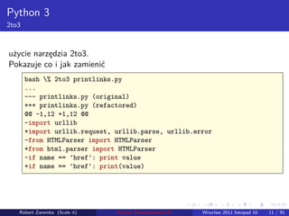 . . . . . .
Python 3
2to3
użycie narzędzia 2to3.
Pokazuje co i jak zamienić
bash % 2to3 printlinks.py
...
--- printlinks.py (original)
+++ printlinks.py (refactored)
@@ -1,12 +1,12 @@
-import urllib
+import urllib.request, urllib.parse, urllib.error
-from HTMLParser import HTMLParser
+from html.parser import HTMLParser
-if name == 'href': print value
+if name == 'href': print(value)
Robert Zaremba (Scale it) Python Zaawansowane IO Wrocław 2011 listopad 10 11 / 91
 