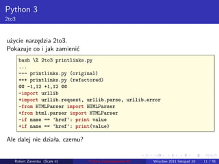 . . . . . .
Python 3
2to3
użycie narzędzia 2to3.
Pokazuje co i jak zamienić
bash % 2to3 printlinks.py
...
--- printlinks.py (original)
+++ printlinks.py (refactored)
@@ -1,12 +1,12 @@
-import urllib
+import urllib.request, urllib.parse, urllib.error
-from HTMLParser import HTMLParser
+from html.parser import HTMLParser
-if name == 'href': print value
+if name == 'href': print(value)
Ale dalej nie działa, czemu?
Robert Zaremba (Scale it) Python Zaawansowane IO Wrocław 2011 listopad 10 11 / 91
 