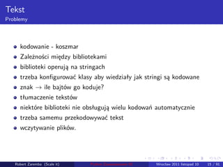 . . . . . .
Tekst
Problemy
kodowanie - koszmar
Zależności między bibliotekami
biblioteki operują na stringach
trzeba konﬁgurować klasy aby wiedziały jak stringi są kodowane
znak → ile bajtów go koduje?
tłumaczenie tekstów
niektóre biblioteki nie obsługują wielu kodowań automatycznie
trzeba samemu przekodowywać tekst
wczytywanie plików.
Robert Zaremba (Scale it) Python Zaawansowane IO Wrocław 2011 listopad 10 15 / 91
 