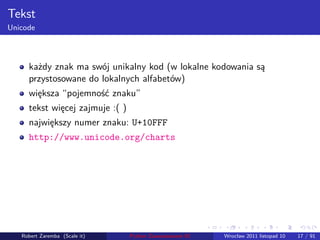 . . . . . .
Tekst
Unicode
każdy znak ma swój unikalny kod (w lokalne kodowania są
przystosowane do lokalnych alfabetów)
większa “pojemność znaku”
tekst więcej zajmuje :( )
największy numer znaku: U+10FFF
http://www.unicode.org/charts
Robert Zaremba (Scale it) Python Zaawansowane IO Wrocław 2011 listopad 10 17 / 91
 